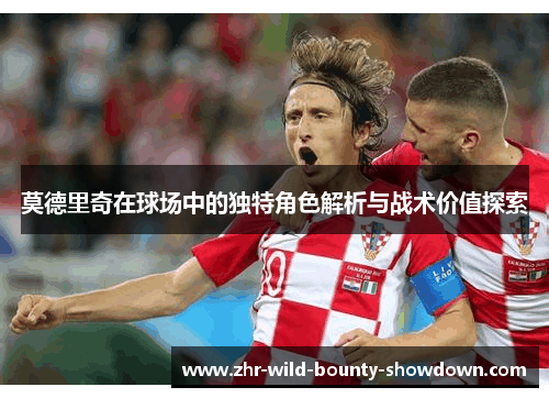 莫德里奇在球场中的独特角色解析与战术价值探索 莫德里奇在球场中的独特角色解析与战术价值探索