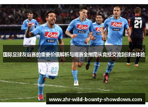 国际足球友谊赛的重要价值解析与观赛全指南从竞技交流到球迷体验