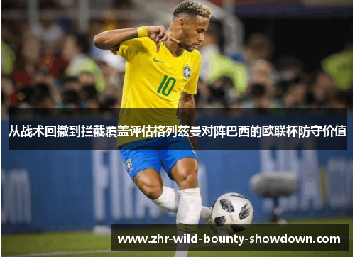 从战术回撤到拦截覆盖评估格列兹曼对阵巴西的欧联杯防守价值 从战术回撤到拦截覆盖评估格列兹曼对阵巴西的欧联杯防守价值