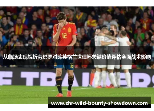 从临场表现解析劳塔罗对阵英格兰世俱杯关键价值评估全面战术影响 从临场表现解析劳塔罗对阵英格兰世俱杯关键价值评估全面战术影响