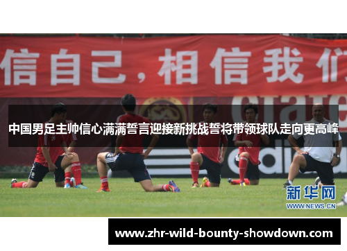 中国男足主帅信心满满誓言迎接新挑战誓将带领球队走向更高峰