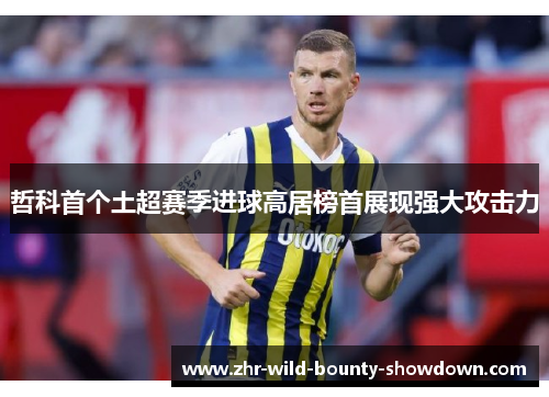 哲科首个土超赛季进球高居榜首展现强大攻击力